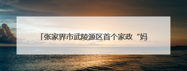 张家界市武陵源区首个家政“妈妈零工帮扶车间”入驻众创空间