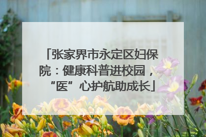 张家界市永定区妇保院：健康科普进校园，“医”心护航助成长