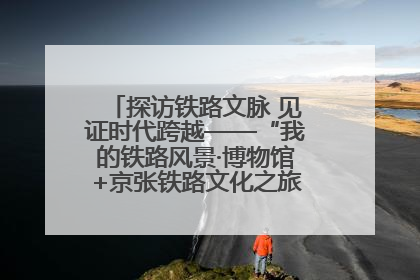 探访铁路文脉 见证时代跨越——“我的铁路风景·博物馆+京张铁路文化之旅”活动在京启动