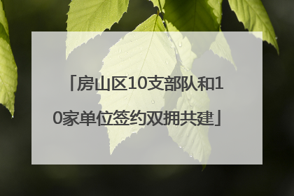 房山区10支部队和10家单位签约双拥共建