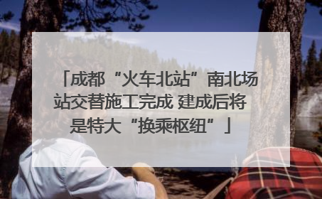 成都“火车北站”南北场站交替施工完成 建成后将是特大“换乘枢纽”