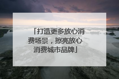 打造更多放心消费场景，擦亮放心消费城市品牌