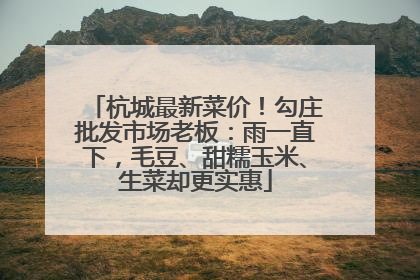 杭城最新菜价！勾庄批发市场老板：雨一直下，毛豆、甜糯玉米、生菜却更实惠