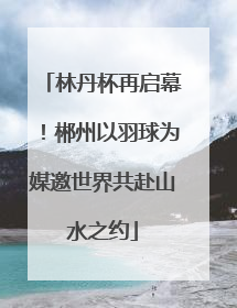 林丹杯再启幕！郴州以羽球为媒邀世界共赴山水之约