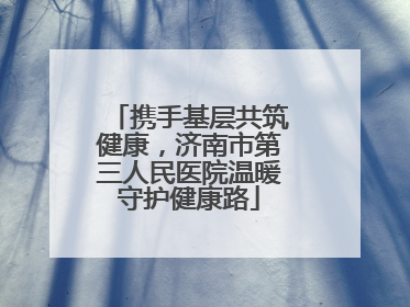 携手基层共筑健康，济南市第三人民医院温暖守护健康路