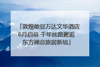 敦煌敢曼万达文华酒店6月启幕 千年丝路邂逅东方禅意旅居新境