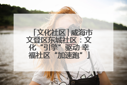文化社区│威海市文登区东城社区：文化“引擎”驱动 幸福社区“加速跑”