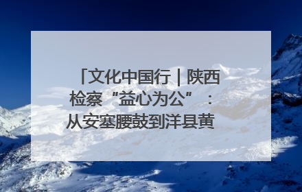 文化中国行｜陕西检察“益心为公”：从安塞腰鼓到洋县黄酒的非遗守护