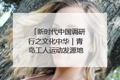 新时代中国调研行之文化中华｜青岛工人运动发源地红色文化浸人心