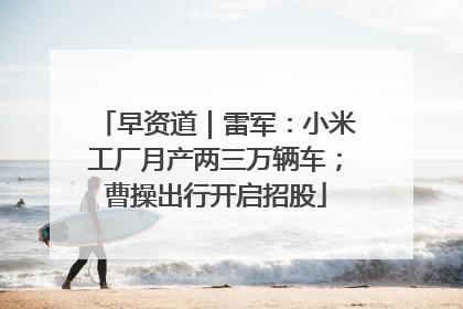 早资道｜雷军：小米工厂月产两三万辆车；曹操出行开启招股