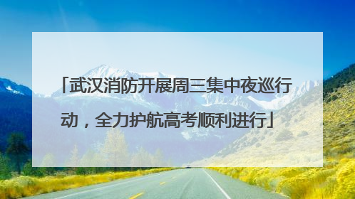 武汉消防开展周三集中夜巡行动，全力护航高考顺利进行