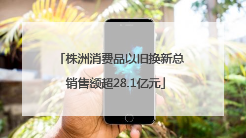 株洲消费品以旧换新总销售额超28.1亿元