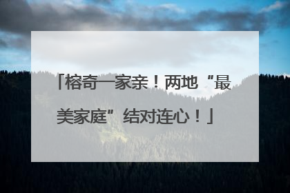 榕奇一家亲！两地“最美家庭”结对连心！