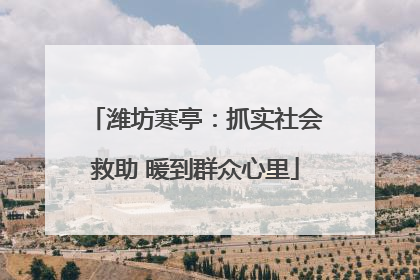 潍坊寒亭：抓实社会救助 暖到群众心里