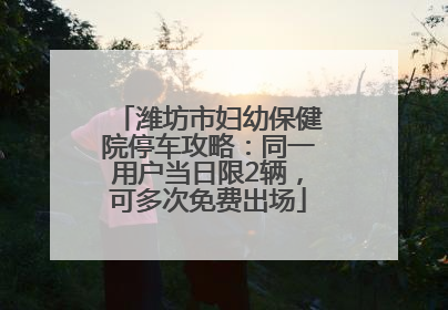 潍坊市妇幼保健院停车攻略：同一用户当日限2辆，可多次免费出场