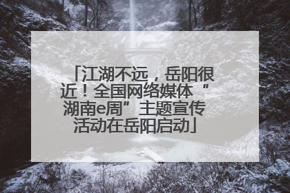 江湖不远，岳阳很近！全国网络媒体“湖南e周”主题宣传活动在岳阳启动