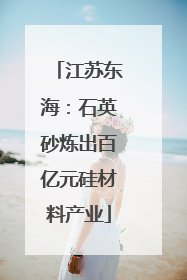 江苏东海：石英砂炼出百亿元硅材料产业