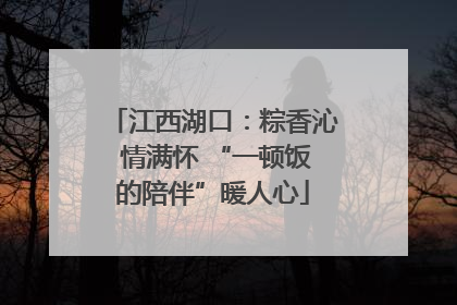 江西湖口：粽香沁 情满怀 “一顿饭的陪伴”暖人心
