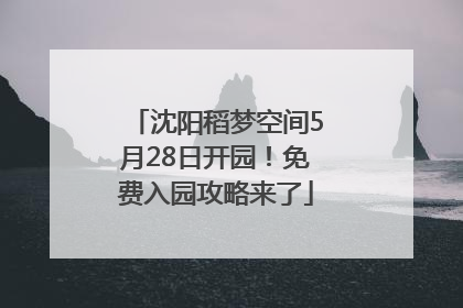 沈阳稻梦空间5月28日开园！免费入园攻略来了