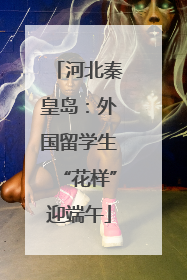 河北秦皇岛：外国留学生“花样”迎端午