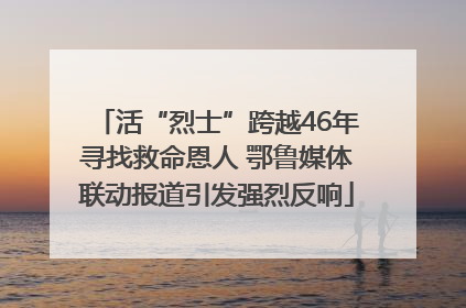 活“烈士”跨越46年寻找救命恩人 鄂鲁媒体联动报道引发强烈反响