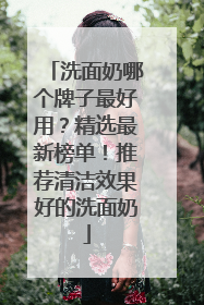 洗面奶哪个牌子最好用？精选最新榜单！推荐清洁效果好的洗面奶