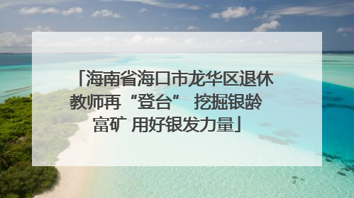 海南省海口市龙华区退休教师再“登台” 挖掘银龄富矿 用好银发力量
