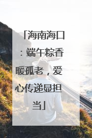 海南海口：端午粽香暖孤老，爱心传递显担当