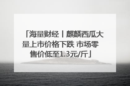 海量财经丨麒麟西瓜大量上市价格下跌 市场零售价低至1.3元/斤