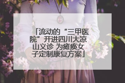 流动的“三甲医院”开进四川大凉山义诊 为瘫痪女子定制康复方案