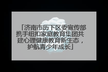 济南市历下区委宣传部携手纽扣家庭教育集团共建心理健康教育新生态，护航青少年成长