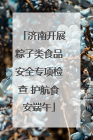 济南开展粽子类食品安全专项检查 护航食安端午