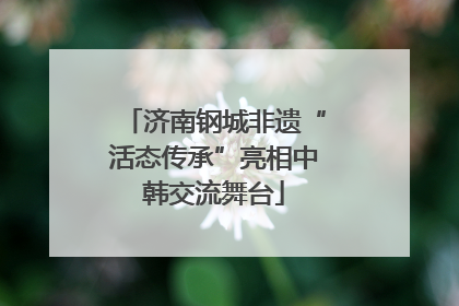 济南钢城非遗“活态传承”亮相中韩交流舞台