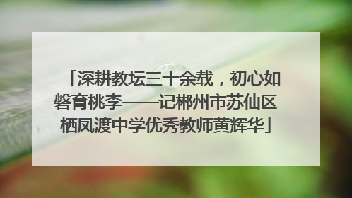 深耕教坛三十余载，初心如磐育桃李——记郴州市苏仙区栖凤渡中学优秀教师黄辉华
