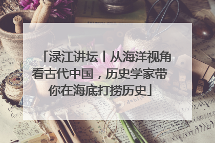 渌江讲坛丨从海洋视角看古代中国，历史学家带你在海底打捞历史