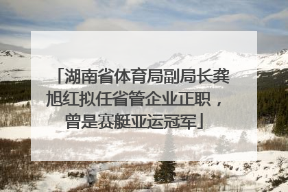 湖南省体育局副局长龚旭红拟任省管企业正职，曾是赛艇亚运冠军