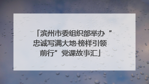 滨州市委组织部举办“忠诚写满大地·榜样引领前行”党课故事汇