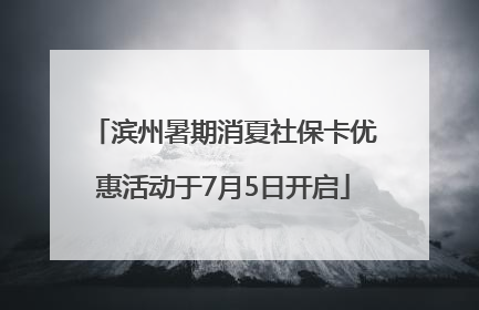 滨州暑期消夏社保卡优惠活动于7月5日开启