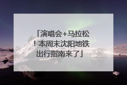 演唱会+马拉松！本周末沈阳地铁出行指南来了