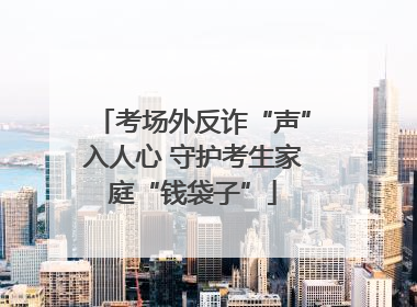 考场外反诈“声”入人心 守护考生家庭“钱袋子”
