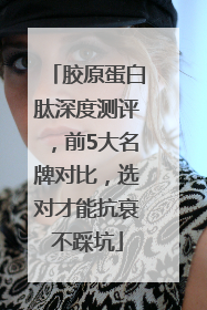胶原蛋白肽深度测评，前5大名牌对比，选对才能抗衰不踩坑