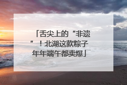 舌尖上的“非遗”！北湖这款粽子年年端午都卖爆