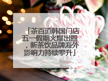 茶百道韩国门店五一假期火爆出圈，新茶饮品牌海外影响力持续攀升