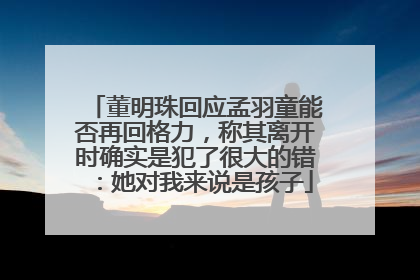 董明珠回应孟羽童能否再回格力，称其离开时确实是犯了很大的错：她对我来说是孩子