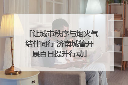 让城市秩序与烟火气结伴同行 济南城管开展百日提升行动