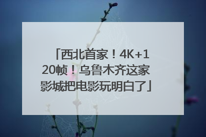 西北首家！4K+120帧！乌鲁木齐这家影城把电影玩明白了
