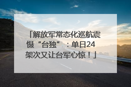 解放军常态化巡航震慑“台独”：单日24架次又让台军心惊！