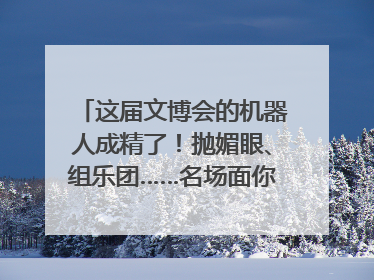 这届文博会的机器人成精了！抛媚眼、组乐团……名场面你pick谁？