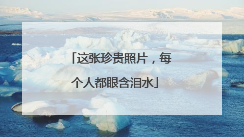 这张珍贵照片，每个人都眼含泪水