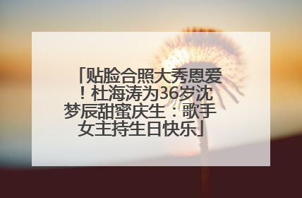贴脸合照大秀恩爱！杜海涛为36岁沈梦辰甜蜜庆生：歌手女主持生日快乐